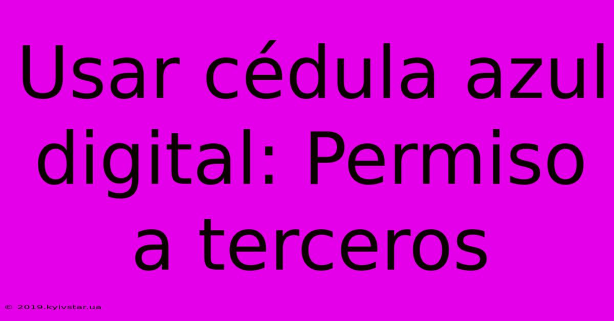 Usar Cédula Azul Digital: Permiso A Terceros