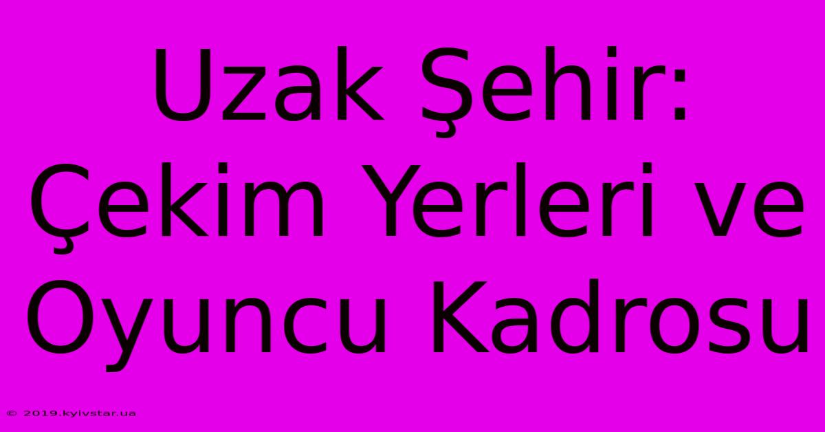 Uzak Şehir: Çekim Yerleri Ve Oyuncu Kadrosu