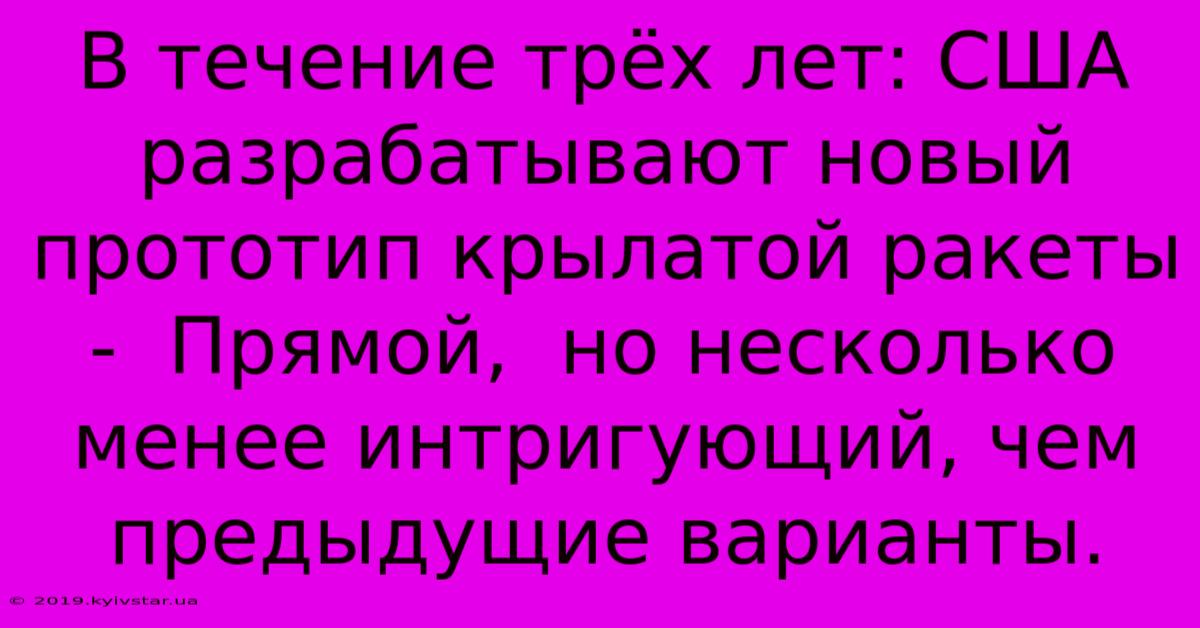 В Течение Трёх Лет: США Разрабатывают Новый Прототип Крылатой Ракеты -  Прямой,  Но Несколько Менее Интригующий, Чем Предыдущие Варианты.