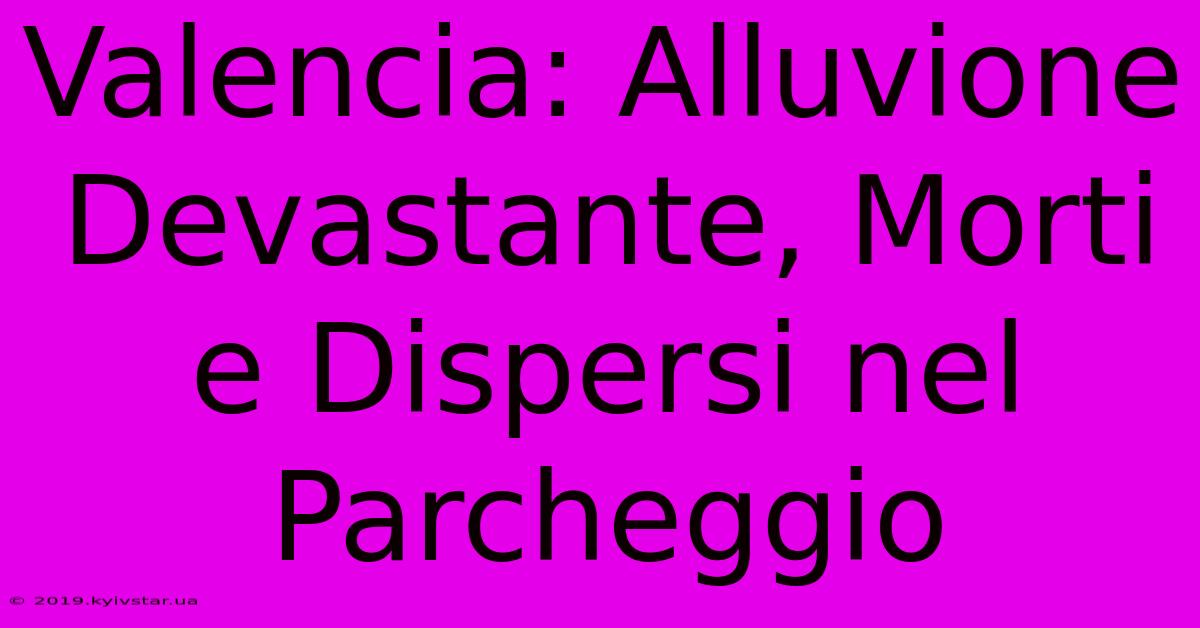 Valencia: Alluvione Devastante, Morti E Dispersi Nel Parcheggio 