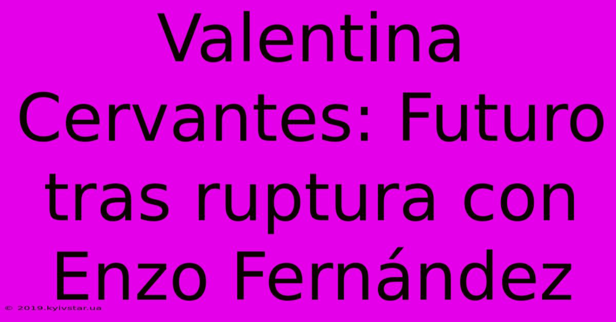 Valentina Cervantes: Futuro Tras Ruptura Con Enzo Fernández