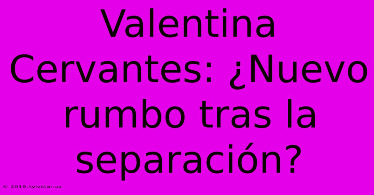 Valentina Cervantes: ¿Nuevo Rumbo Tras La Separación?