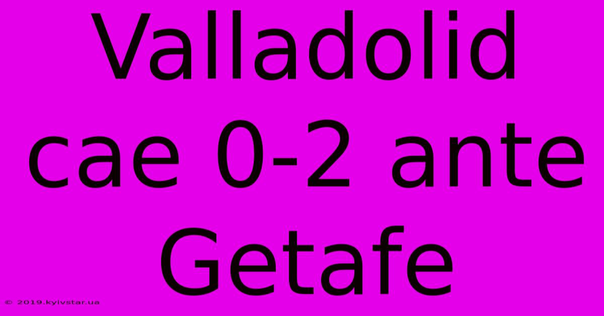 Valladolid Cae 0-2 Ante Getafe