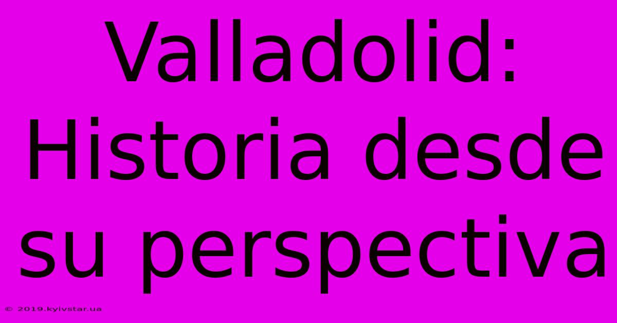 Valladolid: Historia Desde Su Perspectiva