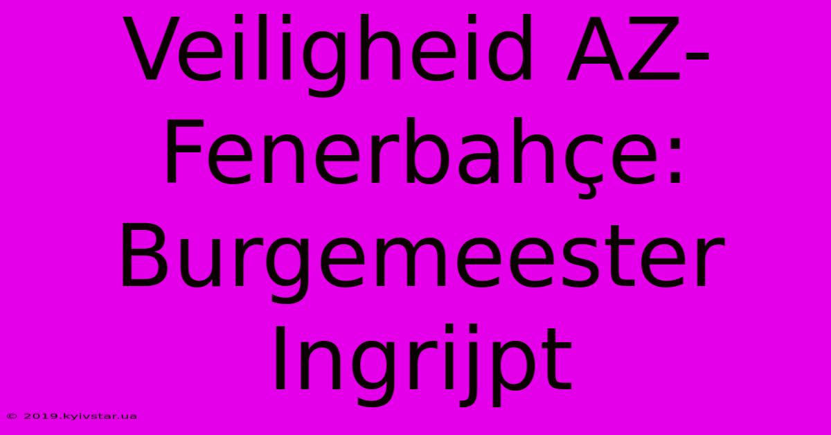 Veiligheid AZ-Fenerbahçe: Burgemeester Ingrijpt