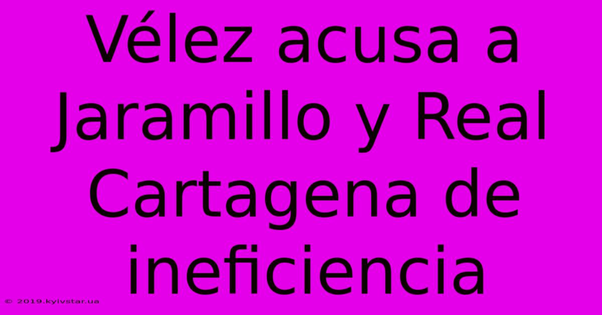 Vélez Acusa A Jaramillo Y Real Cartagena De Ineficiencia