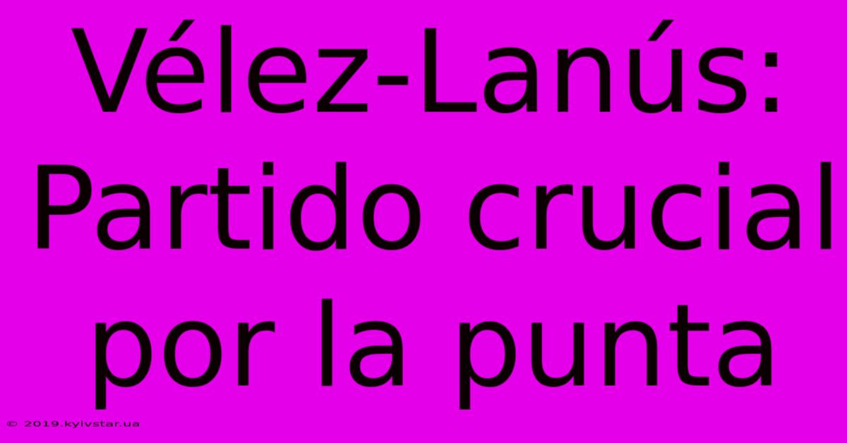 Vélez-Lanús: Partido Crucial Por La Punta