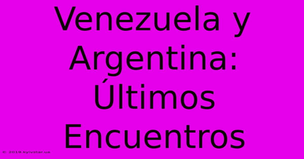 Venezuela Y Argentina: Últimos Encuentros