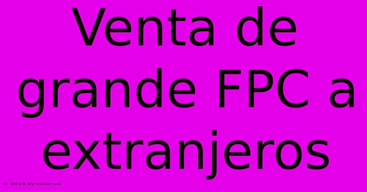 Venta De Grande FPC A Extranjeros