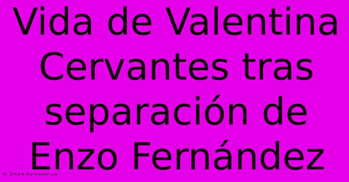 Vida De Valentina Cervantes Tras Separación De Enzo Fernández