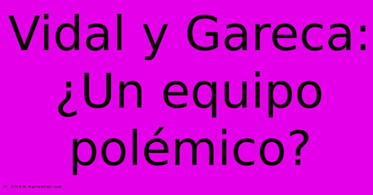 Vidal Y Gareca: ¿Un Equipo Polémico?