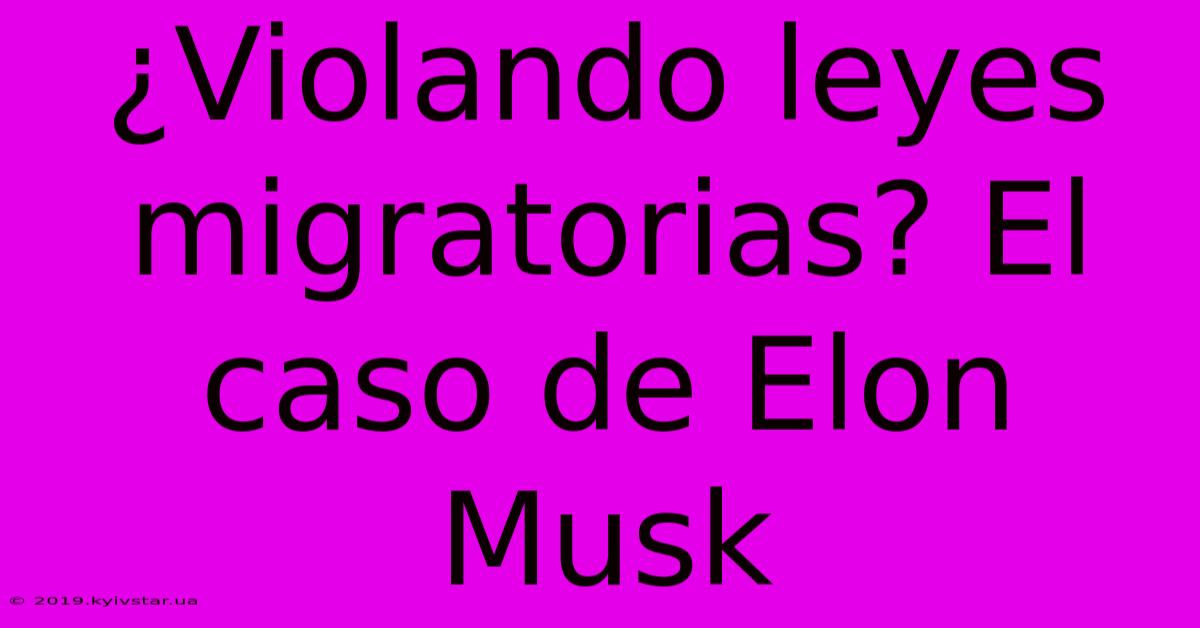 ¿Violando Leyes Migratorias? El Caso De Elon Musk