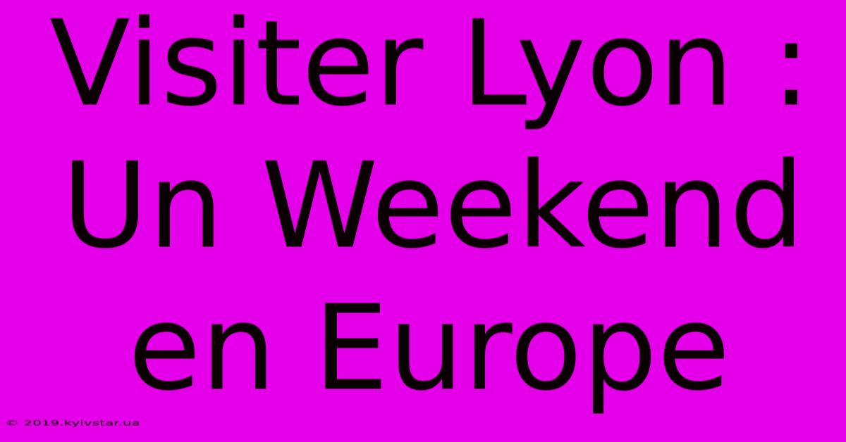 Visiter Lyon : Un Weekend En Europe