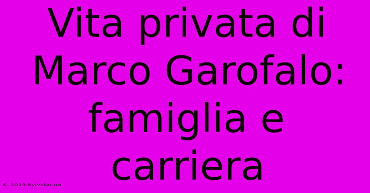 Vita Privata Di Marco Garofalo: Famiglia E Carriera