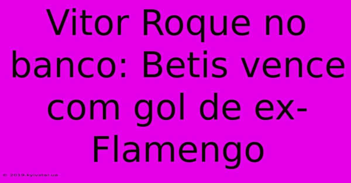 Vitor Roque No Banco: Betis Vence Com Gol De Ex-Flamengo