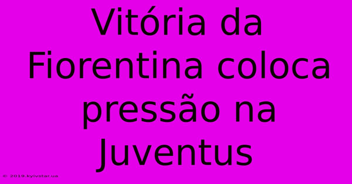 Vitória Da Fiorentina Coloca Pressão Na Juventus