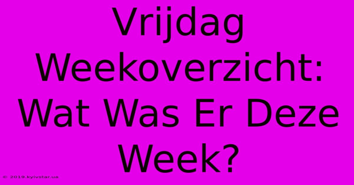 Vrijdag Weekoverzicht: Wat Was Er Deze Week?