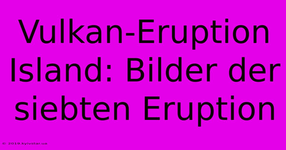 Vulkan-Eruption Island: Bilder Der Siebten Eruption