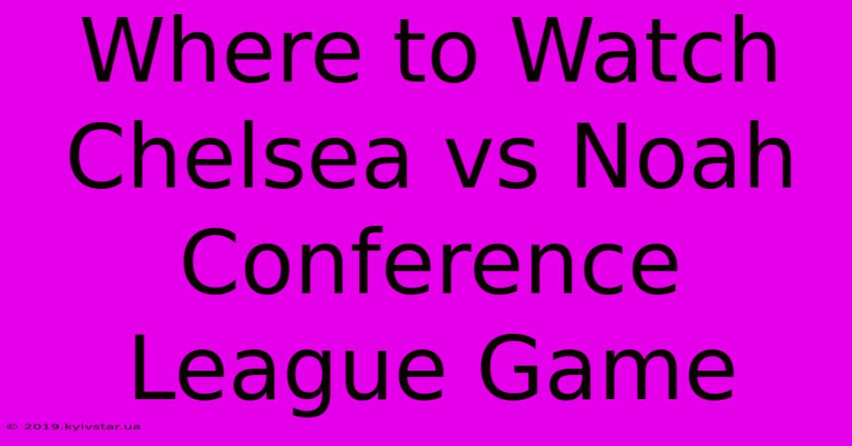 Where To Watch Chelsea Vs Noah Conference League Game 