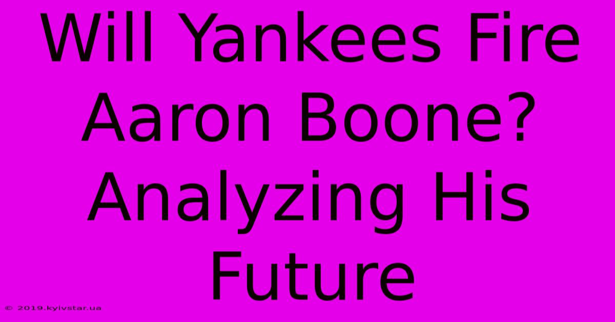 Will Yankees Fire Aaron Boone? Analyzing His Future