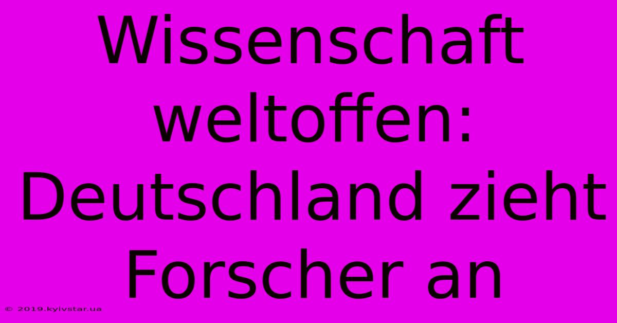 Wissenschaft Weltoffen: Deutschland Zieht Forscher An