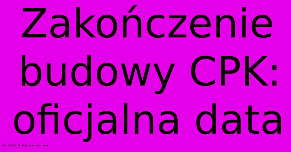 Zakończenie Budowy CPK: Oficjalna Data